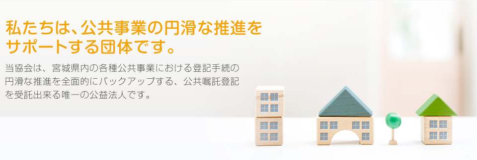 私たちは、公共事業の円滑な推進をサポートする団体です。当協会は、宮城県内の各種公共事業における登記手続の円滑な推進を全面的にバックアップする、公共嘱託登記を受託出来る唯一の公益法人です。